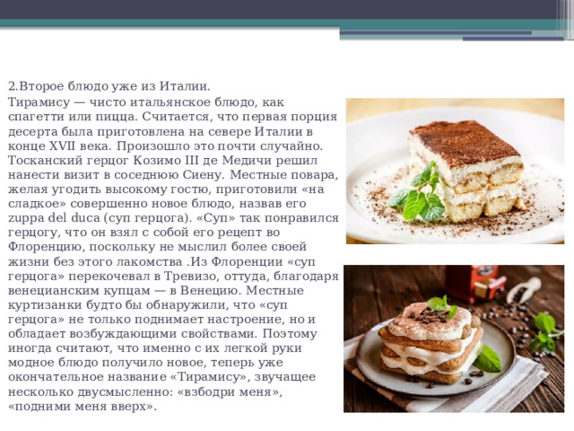 2.Второе блюдо уже из Италии. Тирамису — чисто итальянское блюдо, как спагетти или пицца. Считается, что первая порция десерта была приготовлена на севере Италии в конце XVII века. Произошло это почти случайно. Тосканский герцог Козимо III де Медичи решил нанести визит в соседнюю Сиену. Местные повара, желая угодить высокому гостю, приготовили «на сладкое» совершенно новое блюдо, назвав его zuppa del duca (cуп герцога). «Суп» так понравился герцогу, что он взял с собой его рецепт во Флоренцию, поскольку не мыслил более своей жизни без этого лакомства .Из Флоренции «суп герцога» перекочевал в Тревизо, оттуда, благодаря венецианским купцам — в Венецию. Местные куртизанки будто бы обнаружили, что «суп герцога» не только поднимает настроение, но и обладает возбуждающими свойствами. Поэтому иногда считают, что именно с их легкой руки модное блюдо получило новое, теперь уже окончательное название «Тирамису», звучащее несколько двусмысленно: «взбодри меня», «подними меня вверх». 