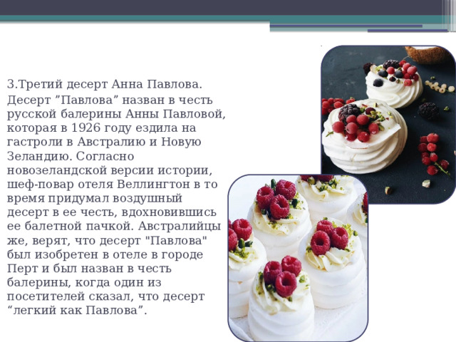 3.Третий десерт Анна Павлова. Десерт ”Павлова” назван в честь русской балерины Анны Павловой, которая в 1926 году ездила на гастроли в Австралию и Новую Зеландию. Согласно новозеландской версии истории, шеф-повар отеля Веллингтон в то время придумал воздушный десерт в ее честь, вдохновившись ее балетной пачкой. Австралийцы же, верят, что десерт 
