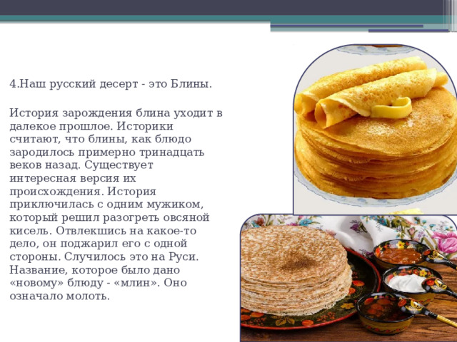 4.Наш русский десерт - это Блины. История зарождения блина уходит в далекое прошлое. Историки считают, что блины, как блюдо зародилось примерно тринадцать веков назад. Существует интересная версия их происхождения. История приключилась с одним мужиком, который решил разогреть овсяной кисель. Отвлекшись на какое-то дело, он поджарил его с одной стороны. Случилось это на Руси. Название, которое было дано «новому» блюду - «млин». Оно означало молоть. 