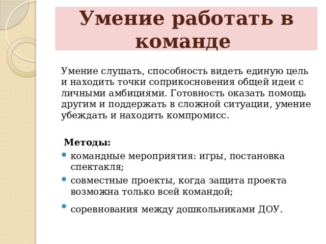 Умение работать в команде Умение слушать, способность видеть единую цель и находить точки соприкосновения общей идеи с личными амбициями. Готовность оказать помощь другим и поддержать в сложной ситуации, умение убеждать и находить компромисс.  Методы: командные мероприятия: игры, постановка спектакля; совместные проекты, когда защита проекта возможна только всей командой; соревнования между дошкольниками ДОУ.   