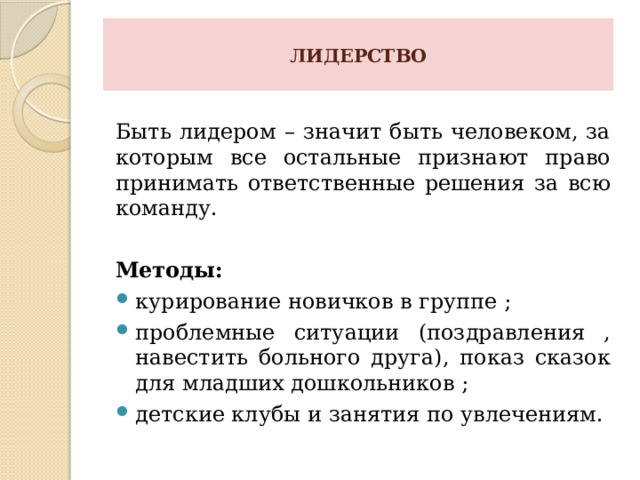  ЛИДЕРСТВО   Быть лидером – значит быть человеком, за которым все остальные признают право принимать ответственные решения за всю команду.  Методы: курирование новичков в группе ; проблемные ситуации (поздравления , навестить больного друга), показ сказок для младших дошкольников ; детские клубы и занятия по увлечениям. 