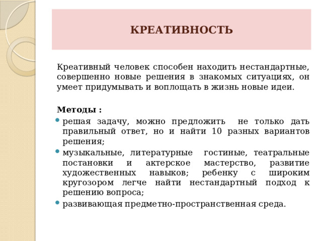 КРЕАТИВНОСТЬ   Креативный человек способен находить нестандартные, совершенно новые решения в знакомых ситуациях, он умеет придумывать и воплощать в жизнь новые идеи. Методы : решая задачу, можно предложить не только дать правильный ответ, но и найти 10 разных вариантов решения; музыкальные, литературные гостиные, театральные постановки и актерское мастерство, развитие художественных навыков; ребенку с широким кругозором легче найти нестандартный подход к решению вопроса; развивающая предметно-пространственная среда. 