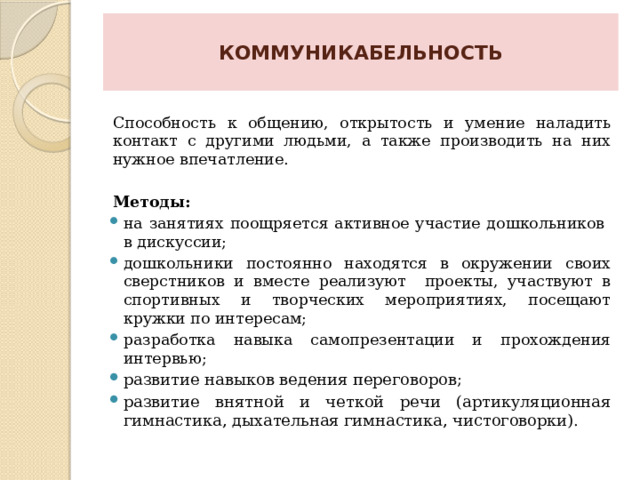  КОММУНИКАБЕЛЬНОСТЬ   Способность к общению, открытость и умение наладить контакт с другими людьми, а также производить на них нужное впечатление.  Методы: на занятиях поощряется активное участие дошкольников в дискуссии; дошкольники постоянно находятся в окружении своих сверстников и вместе реализуют проекты, участвуют в спортивных и творческих мероприятиях, посещают кружки по интересам; разработка навыка самопрезентации и прохождения интервью; развитие навыков ведения переговоров; развитие внятной и четкой речи (артикуляционная гимнастика, дыхательная гимнастика, чистоговорки). 