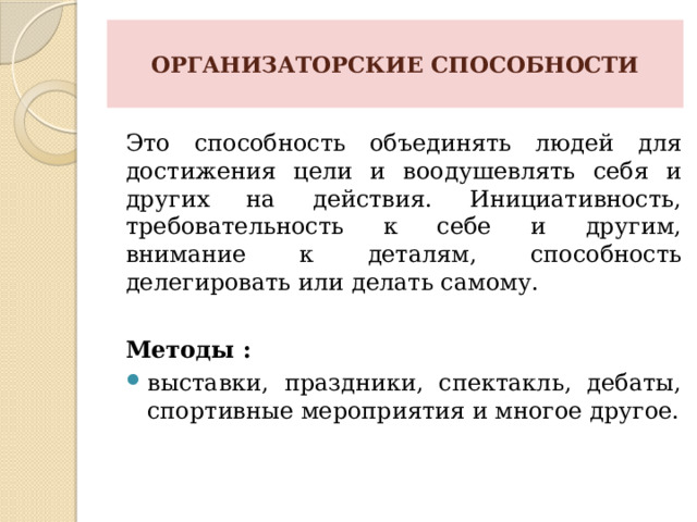  ОРГАНИЗАТОРСКИЕ СПОСОБНОСТИ   Это способность объединять людей для достижения цели и воодушевлять себя и других на действия. Инициативность, требовательность к себе и другим, внимание к деталям, способность делегировать или делать самому. Методы : выставки, праздники, спектакль, дебаты, спортивные мероприятия и многое другое. 