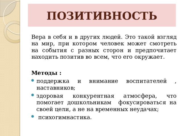 ПОЗИТИВНОСТЬ Вера в себя и в других людей. Это такой взгляд на мир, при котором человек может смотреть на события с разных сторон и предпочитает находить позитив во всем, что его окружает.  Методы : поддержка и внимание воспитателей , наставников; здоровая конкурентная атмосфера, что помогает дошкольникам фокусироваться на своей цели, а не на временных неудачах;   психогимнастика. 