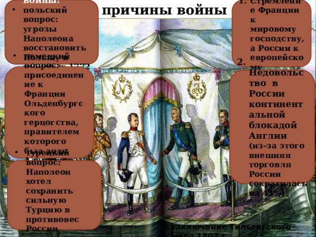 причины войны Стремление Франции к мировому господству, а России к европейскому Ускорители войны: польский вопрос: угрозы Наполеона восстановить Польшу в границах 1772 г немецкий вопрос: присоединение к Франции Ольденбургского герцогства, правителем которого был дядя Александра 1 2. Недовольство в России континентальной блокадой Англии (из-за этого внешняя торговля России сократилась на 43%) турецкий вопрос: Наполеон хотел сохранить сильную Турцию в противовес России  заключение Тильзитского мира 1807 г. 