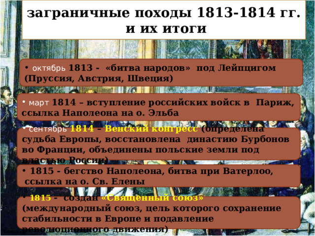 заграничные походы 1813-1814 гг.  и их итоги  октябрь 1813 - «битва народов» под Лейпцигом (Пруссия, Австрия, Швеция)  март 1814 – вступление российских войск в Париж, ссылка Наполеона на о. Эльба  сентябрь 1814 – Венский конгресс (определена судьба Европы, восстановлена династию Бурбонов во Франции, объединены польские земли под властью России)  1815 - бегство Наполеона, битва при Ватерлоо,  ссылка на о. Св. Елены  1815 - создан «Священный союз» (международный союз, цель которого сохранение стабильности в Европе и подавление революционного движения) Венский конгресс 