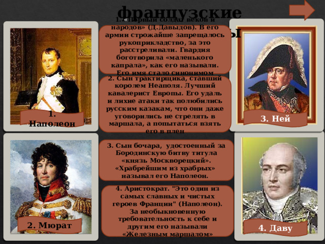 французские полководцы 1. « Первый солдат веков и народов» (Д.Давыдов). В его армии строжайше запрещалось рукоприкладство, за это расстреливали. Гвардия боготворила «маленького капрала», как его называли. Его имя стало синонимом военной славы. 2. Сын трактирщика, ставший королем Неаполя. Лучший кавалерист Европы. Его удаль и лихие атаки так полюбились русским казакам, что они даже уговорились не стрелять в маршала, а попытаться взять его в плен 1. Наполеон 3. Ней 3. Сын бочара, удостоенный за Бородинскую битву титула «князь Москворецкий». «Храбрейшим из храбрых» называл его Наполеон. 4. Аристократ. 