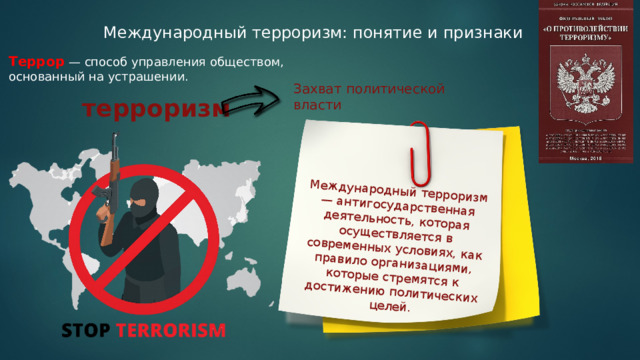 Международный терроризм — антигосударственная деятельность, которая осуществляется в современных условиях, как правило организациями, которые стремятся к достижению политических целей. Международный терроризм: понятие и признаки Террор — способ управления обществом, основанный на устрашении. Захват политической власти терроризм 