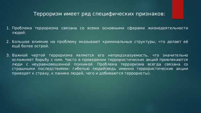 Терроризм имеет ряд специфических признаков: Проблема терроризма связана со всеми основными сферами жизнедеятельности людей. Большое влияние на проблему оказывают криминальные структуры, что делает её ещё более острой. Важной чертой терроризма является его непредсказуемость, что значительно осложняет борьбу с ним. Часто в проведении террористических акций привлекаются люди с неуравновешенной психикой. Проблема терроризма всегда связана со страшными последствиями- гибелью людей(ведь именно террористические акции приводят к страху, к панике людей, чего и добиваются террористы). 