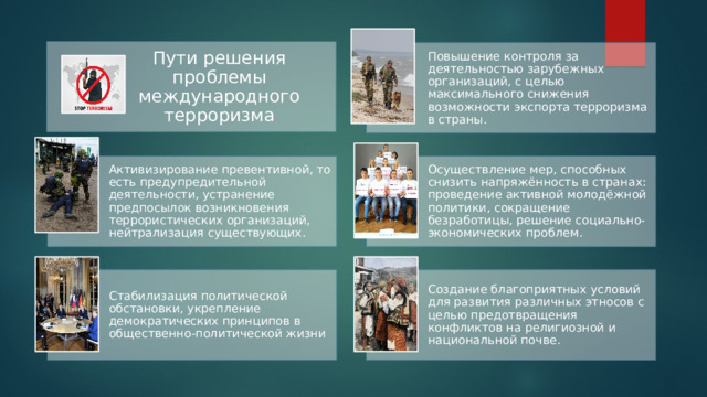 Пути решения проблемы международного терроризма Повышение контроля за деятельностью зарубежных организаций, с целью максимального снижения возможности экспорта терроризма в страны. Активизирование превентивной, то есть предупредительной деятельности, устранение предпосылок возникновения террористических организаций, нейтрализация существующих. Осуществление мер, способных снизить напряжённость в странах: проведение активной молодёжной политики, сокращение безработицы, решение социально-экономических проблем. Стабилизация политической обстановки, укрепление демократических принципов в общественно-политической жизни Создание благоприятных условий для развития различных этносов с целью предотвращения конфликтов на религиозной и национальной почве. 