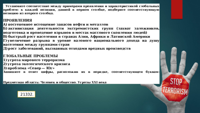 Закрепление Установите соответствие между примерами проявления и характеристикой глобальных проблем: к каждой позиции, данной в первом столбце, подберите соответствующую позицию из второго столбца.  ПРОЯВЛЕНИЯ А) постепенное истощение запасов нефти и металлов Б) активизация деятельности экстремистских групп (захват заложников, подготовка и проведение взрывов в местах массового скопления людей)  В) быстрый рост населения в странах Азии, Африки и Латинской Америки Г) увеличение разрыва в уровне валового национального дохода на душу населения между группами стран Д) рост заболеваний, вызванных отходами вредных производств  ГЛОБАЛЬНЫЕ ПРОБЛЕМЫ 1) угроза мирового терроризма 2) угроза экологического кризиса 3) проблема «Север — Юг» Запишите в ответ цифры, расположив их в порядке, соответствующем буквам:    Предметная область: Человек и общество. Угрозы XXI века A Б   В   Г     Д     21332. 
