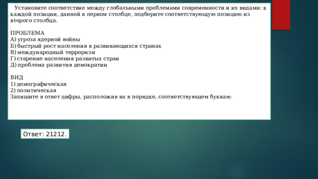 Установите соответствие между глобальными проблемами современности и их видами: к каждой позиции, данной в первом столбце, подберите соответствующую позицию из второго столбца. ПРОБЛЕМА А) угроза ядерной войны Б) быстрый рост населения в развивающихся странах В) международный терроризм Г) старение населения развитых стран Д) проблема развития демократии ВИД 1) демографическая 2) политическая Запишите в ответ цифры, расположив их в порядке, соответствующем буквам:    Ответ: 21212. 