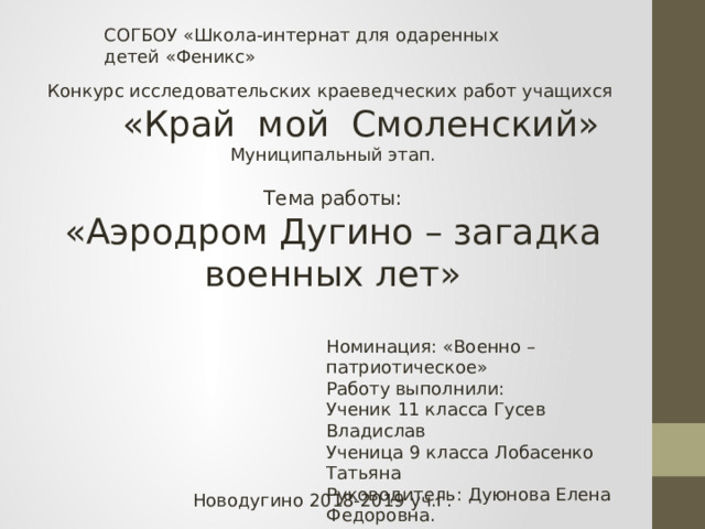 СОГБОУ «Школа-интернат для одаренных детей «Феникс» Конкурс исследовательских краеведческих работ учащихся  «Край мой Смоленский» Муниципальный этап. Тема работы: «Аэродром Дугино – загадка военных лет» Номинация: «Военно – патриотическое» Работу выполнили: Ученик 11 класса Гусев Владислав Ученица 9 класса Лобасенко Татьяна Руководитель: Дуюнова Елена Федоровна. Новодугино 2018-2019 уч.г. 