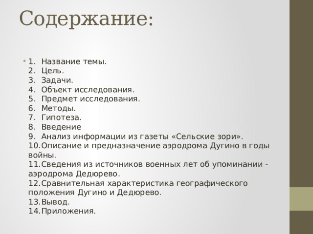 Содержание:   1.  Название темы.  2.  Цель.  3.  Задачи.  4.  Объект исследования.  5.  Предмет исследования.  6.  Методы.  7.  Гипотеза.  8.  Введение  9.  Анализ информации из газеты «Сельские зори».  10.  Описание и предназначение аэродрома Дугино в годы войны.  11.  Сведения из источников военных лет об упоминании - аэродрома Дедюрево.  12.  Сравнительная характеристика географического положения Дугино и Дедюрево.  13.  Вывод.  14.  Приложения. 