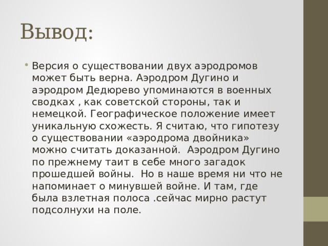 Вывод: Версия о существовании двух аэродромов может быть верна. Аэродром Дугино и аэродром Дедюрево упоминаются в военных сводках , как советской стороны, так и немецкой. Географическое положение имеет уникальную схожесть. Я считаю, что гипотезу о существовании «аэродрома двойника» можно считать доказанной. Аэродром Дугино по прежнему таит в себе много загадок прошедшей войны. Но в наше время ни что не напоминает о минувшей войне. И там, где была взлетная полоса .сейчас мирно растут подсолнухи на поле. 