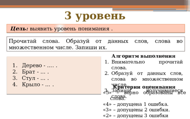 3 уровень   Цель: выявить уровень понимания .  Прочитай слова. Образуй от данных слов, слова во множественном числе. Запиши их. Алгоритм выполнения Внимательно прочитай слова. Образуй от данных слов, слова во множественном числе. Запиши получившиеся слова. Дерево - …. . Брат - … . Стул - … . Крыло - … . Критерии оценивания «5» – верно образованы все слова. «4» – допущена 1 ошибка. «3» – допущены 2 ошибки. «2» – допущены 3 ошибки Дерево – деревья. Брат – братья. Стул – стулья. Крыло – крылья . 
