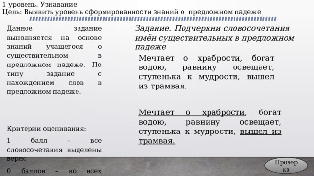 1 уровень. Узнавание.  Цель: Выявить уровень сформированности знаний о предложном падеже Данное задание выполняется на основе знаний учащегося о существительном в предложном падеже. По типу задание с нахождением слов в предложном падеже. Задание. Подчеркни словосочетания имён существительных в предложном падеже Критерии оценивания: 1 балл – все словосочетания выделены верно 0 баллов – во всех остальных случаях Мечтает о храбрости, богат водою, равнину освещает, ступенька к мудрости, вышел из трамвая. Мечтает о храбрости , богат водою, равнину освещает, ступенька к мудрости, вышел из трамвая. Проверка 