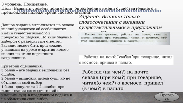 3 уровень. Понимание.  Цель: Выявить уровень понимания определения имени существительного в предложном падеже среди словосочетаний. Задание. Выпиши только словосочетания с именами существительными в предложном падеже. Объясни свой выбор Данное задание выполняется на основе знаний учащегося об особенностях имени существительного в предложном падеже. По типу задание выбором с развернутым ответом. Задание может быть предложено учащимся на уроке открытия нового знания на этапе первичного закрепления. Критерии оценивания: 3 балла – все задания выполнены без ошибок 2 балла – выписали имена сущ., но не объяснили свой выбор 1 балл –допустили 1-2 ошибки при выписывании словосочетаний с именами сущ. в предложном падеже и не объяснили свой выбор 0 баллов – во всех остальных случаях Работал (на чём?) на почте, сказал (при ком?) при товарище, читал(о чем?) о космосе, пришел (в чем?) в пальто Проверка 