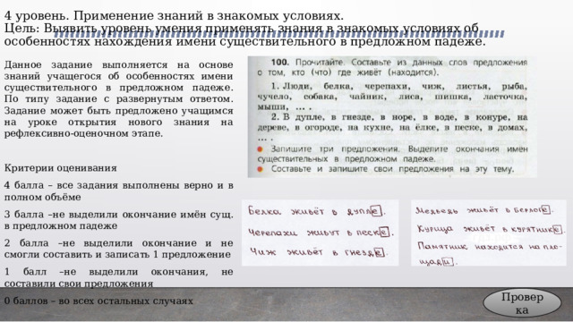 4 уровень. Применение знаний в знакомых условиях.  Цель: Выявить уровень умения применять знания в знакомых условиях об особенностях нахождения имени существительного в предложном падеже. Данное задание выполняется на основе знаний учащегося об особенностях имени существительного в предложном падеже. По типу задание с развернутым ответом. Задание может быть предложено учащимся на уроке открытия нового знания на рефлексивно-оценочном этапе. Критерии оценивания 4 балла – все задания выполнены верно и в полном объёме 3 балла –не выделили окончание имён сущ. в предложном падеже 2 балла –не выделили окончание и не смогли составить и записать 1 предложение 1 балл –не выделили окончания, не составили свои предложения 0 баллов – во всех остальных случаях Проверка 