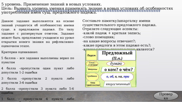 5 уровень. Применение знаний в новых условиях.  Цель: Выявить уровень умения применять знание в новых условиях об особенностях употребления имен сущ. предложного падежа. Данное задание выполняется на основе знаний учащегося об особенностях имени суще. в предложном падеже. По типу задание с развернутым ответом. Задание может быть предложено учащимся на уроке открытия нового знания на рефлексивно-оценочном этапе. Составьте памятку/шпаргалку имени существительного предложного падежа. Отразите следующие аспекты: -какой падеж + краткая запись; Критерии оценивание: 5 баллов – все задания выполнены верно по пунктам -слово помощник; 4 балла –пропустили один пункт либо допустили 1-2 ошибки -на какие вопросы отвечает?;  -какие предлоги в этом падеже есть?; 3 балла –пропустили 2 пункта либо допустили 3-4 ошибки -каким членом предложения является? 2 балла –пропустили 3 пункта либо 5-6 ошибок 1 балл – пропустили 4 пункта либо допустили 7 ошибок 0 баллов – задание не выполнено вообще Проверка 