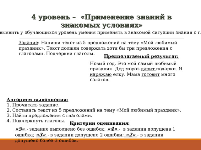 4  уровень – «Применение знаний в знакомых условиях» Цель: выявить у обучающихся уровень умения применять в знакомой ситуации знания о глаголе. Задание : Напиши текст из 5 предложений на тему «Мой любимый праздник». Текст должен содержать хотя бы три предложения с глаголами. Подчеркни глаголы. Предполагаемый результат: Новый год. Это мой самый любимый праздник. Дед мороз дарит подарки. Я наряжаю елку. Мама готовит много салатов. Алгоритм выполнения: 1. Прочитать задание. 2. Составить текст из 5 предложений на тему «Мой любимый праздник». 3. Найти предложения с глаголами. 4. Подчеркнуть глаголы. Критерии оценивания: «5» - задание выполнено без ошибок; «4» - в задании допущена 1 ошибка; «3» - в задании допущено 2 ошибки; «2» - в задании допущено более 3 ошибок. 