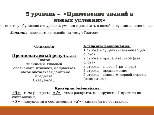 5  уровень – «Применение знаний в новых условиях» Цель: выявить у обучающихся уровень умения применять в новой ситуации знания о глаголе. Задание: составьте синквейн на тему «Глагол» Алгоритм выполнения: 1 строка – существительное (одно слово) 2 строка – прилагательное (два слова) 3 строка – глагол (три слова) 4 строка – предложение 5 строка – синоним первой строки (одно слово) Синквейн Предполагаемый результат: Глагол значимый, главный обозначает, отвечает, направляет Глагол обозначает действие предмета.  Сказуемое.   Критерии оценивания: «5» – тема раскрыта; «4» – тема раскрыта, но нарушено 1 правило по составлению; «3» – нарушения в составлении; «2» – синквейн не составлен. 