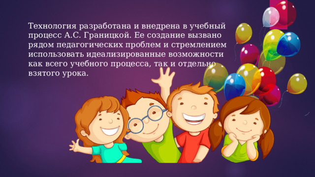 Технология разработана и внедрена в учебный процесс А.С. Границкой. Ее создание вызвано рядом педагогических проблем и стремлением использовать идеализированные возможности как всего учебного процесса, так и отдельно взятого урока. 