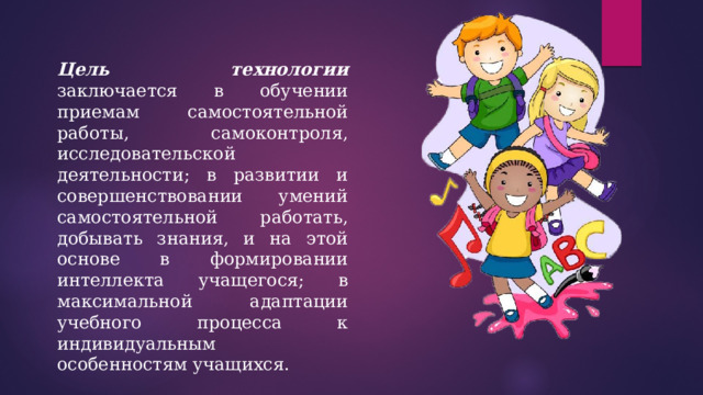 Цель технологии заключается в обучении приемам самостоятельной работы, самоконтроля, исследовательской деятельности; в развитии и совершенствовании умений самостоятельной работать, добывать знания, и на этой основе в формировании интеллекта учащегося; в максимальной адаптации учебного процесса к индивидуальным особенностям учащихся. 