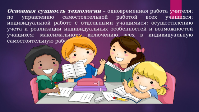 Основная сущность технологии – одновременная работа учителя: по управлению самостоятельной работой всех учащихся; индивидуальной работе с отдельными учащимися; осуществлению учета и реализации индивидуальных особенностей и возможностей учащихся; максимальному включению всех в индивидуальную самостоятельную работу. 