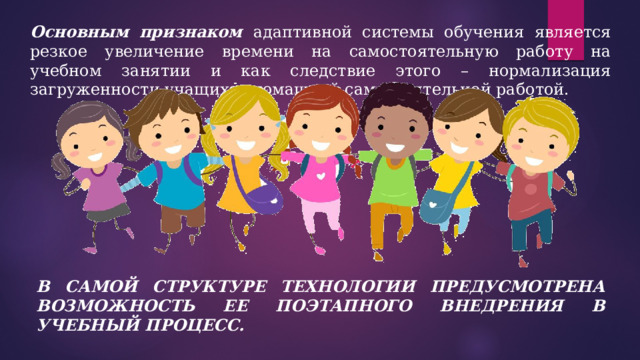 Основным признаком адаптивной системы обучения является резкое увеличение времени на самостоятельную работу на учебном занятии и как следствие этого – нормализация загруженности учащихся домашней самостоятельной работой. В САМОЙ СТРУКТУРЕ ТЕХНОЛОГИИ ПРЕДУСМОТРЕНА ВОЗМОЖНОСТЬ ЕЕ ПОЭТАПНОГО ВНЕДРЕНИЯ В УЧЕБНЫЙ ПРОЦЕСС. 