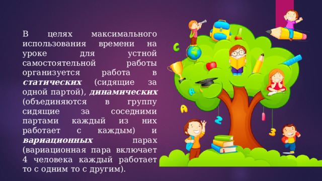В целях максимального использования времени на уроке для устной самостоятельной работы организуется работа в статических (сидящие за одной партой), динамических (объединяются в группу сидящие за соседними партами каждый из них работает с каждым) и вариационных парах (вариационная пара включает 4 человека каждый работает то с одним то с другим). 