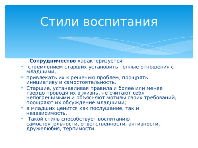 Стили воспитания  Сотрудничество характеризуется:  стремлением старших установить теплые отношения с младшими, привлекать их к решению проблем, поощрять инициативу и самосто­ятельность. Старшие, устанавливая правила и более или менее твердо проводя их в жизнь, не считают себя непогрешимыми и объясняют мотивы своих требований, поощряют их обсуждение младшими; в младших ценится как послушание, так и независимость.  Такой стиль способствует воспитанию самостоятельности, ответственности, активности, дружелюбия, терпимости.  