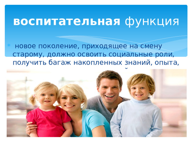 воспитательная функция  новое поколение, приходящее на смену старому, должно освоить социальные роли, получить багаж накопленных знаний, опыта, моральных и других ценностей 