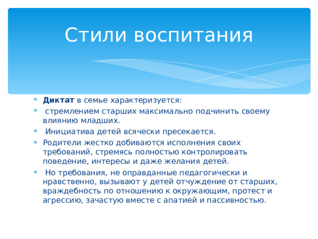 Стили воспитания Диктат в семье характеризуется:  стремлением старших максимально подчинить своему влиянию младших.  Инициатива детей всячески пресекается. Родители жестко добиваются исполнения своих требований, стремясь полностью контролировать поведение, интересы и даже желания детей.  Но требования, не оправданные педагогически и нравственно, вызывают у детей отчуждение от старших, враждебность по отношению к окружающим, протест и агрессию, зачастую вместе с апатией и пассивностью.  