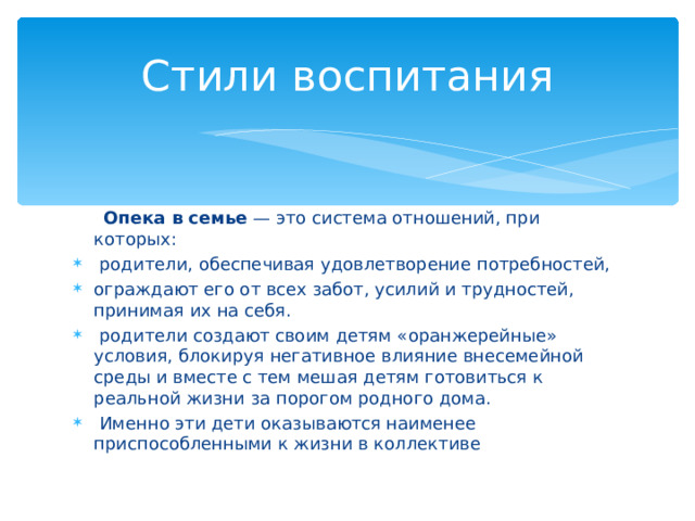 Стили воспитания  Опека в семье — это система отношений, при которых:  родители, обеспечивая удовлетворение потребностей, ограждают его от всех забот, усилий и трудностей, принимая их на себя.  родители создают своим детям «оранжерейные» условия, блокируя негативное влияние внесемейной среды и вместе с тем мешая детям готовиться к реальной жизни за порогом родного дома.  Именно эти дети оказываются наименее приспособленными к жизни в коллективе 