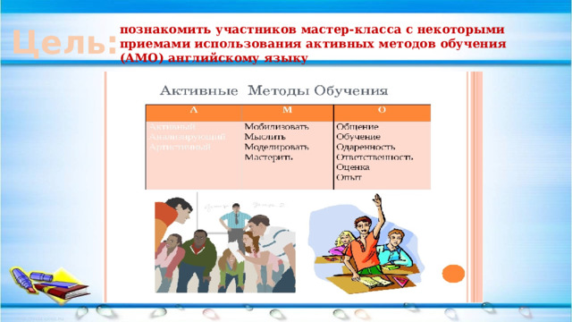 Цель: познакомить участников мастер-класса с некоторыми приемами использования активных методов обучения (АМО) английскому языку 