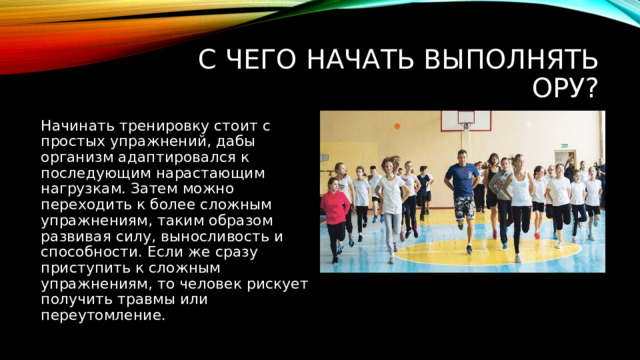 С чего начать выполнять ОРУ? Начинать тренировку стоит с простых упражнений, дабы организм адаптировался к последующим нарастающим нагрузкам. Затем можно переходить к более сложным упражнениям, таким образом развивая силу, выносливость и способности. Если же сразу приступить к сложным упражнениям, то человек рискует получить травмы или переутомление. 