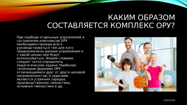 Каким образом составляется комплекс ОРУ? При подборе отдельных упражнений и составлении комплексов ОРУ необходимо прежде всего руководствоваться тем для кого предназначены данные упражнения и с какой целью они будут использоваться. Иными словами, следует четко определить педагогические задачи. Наиболее типичными формами ОРУ отличающимися друг от друга целевой направленностью и задачами, являются утренняя зарядка, производственная гимнастика, основная гимнастика и др. 12/21/2022 