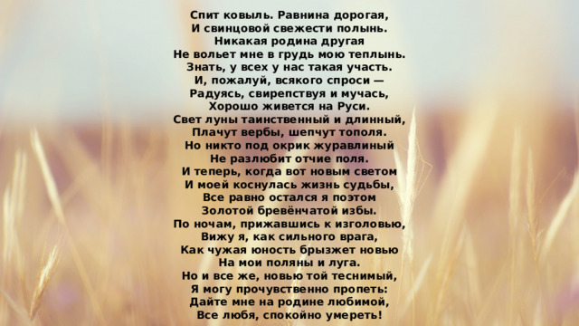 Спит ковыль. Равнина дорогая, И свинцовой свежести полынь. Никакая родина другая Не вольет мне в грудь мою теплынь. Знать, у всех у нас такая участь. И, пожалуй, всякого спроси — Радуясь, свирепствуя и мучась, Хорошо живется на Руси. Свет луны таинственный и длинный, Плачут вербы, шепчут тополя. Но никто под окрик журавлиный Не разлюбит отчие поля. И теперь, когда вот новым светом И моей коснулась жизнь судьбы, Все равно остался я поэтом Золотой бревёнчатой избы. По ночам, прижавшись к изголовью, Вижу я, как сильного врага, Как чужая юность брызжет новью На мои поляны и луга. Но и все же, новью той теснимый, Я могу прочувственно пропеть: Дайте мне на родине любимой, Все любя, спокойно умереть! 
