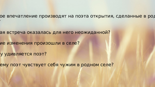 Какое впечатление производят на поэта открытия, сделанные в родном селе? Какая встреча оказалась для него неожиданной? Какие изменения произошли в селе? Чему удивляется поэт? Почему поэт чувствует себя чужим в родном селе? 