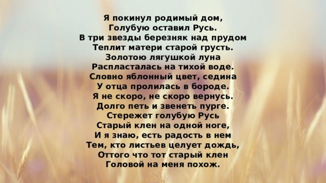 Я покинул родимый дом, Голубую оставил Русь. В три звезды березняк над прудом Теплит матери старой грусть. Золотою лягушкой луна Распласталась на тихой воде. Словно яблонный цвет, седина У отца пролилась в бороде. Я не скоро, не скоро вернусь. Долго петь и звенеть пурге. Стережет голубую Русь Старый клен на одной ноге, И я знаю, есть радость в нем Тем, кто листьев целует дождь, Оттого что тот старый клен Головой на меня похож. 