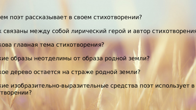 О чем поэт рассказывает в своем стихотворении? Как связаны между собой лирический герой и автор стихотворения? Какова главная тема стихотворения? Какие образы неотделимы от образа родной земли? Какое дерево остается на страже родной земли? Какие изобразительно-выразительные средства поэт использует в этом стихотворении? 