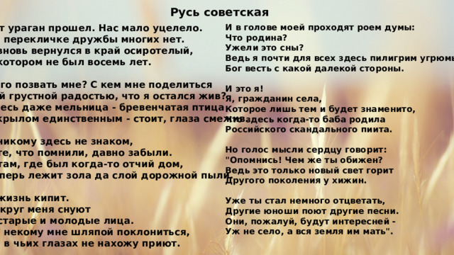 Русь советская И в голове моей проходят роем думы: Тот ураган прошел. Нас мало уцелело. Что родина? На перекличке дружбы многих нет. Я вновь вернулся в край осиротелый, Ужели это сны? Ведь я почти для всех здесь пилигрим угрюмый В котором не был восемь лет.  Бог весть с какой далекой стороны.  Кого позвать мне? С кем мне поделиться И это я! Той грустной радостью, что я остался жив? Я, гражданин села, Здесь даже мельница - бревенчатая птица Которое лишь тем и будет знаменито, С крылом единственным - стоит, глаза смежив. Что здесь когда-то баба родила  Российского скандального пиита. Я никому здесь не знаком,  А те, что помнили, давно забыли. Но голос мысли сердцу говорит: И там, где был когда-то отчий дом, 