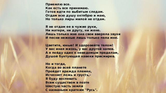 Приемлю все. Как есть все принимаю. Готов идти по выбитым следам. Отдам всю душу октябрю и маю, Но только лиры милой не отдам.  Я не отдам ее в чужие руки, Ни матери, ни другу, ни жене. Лишь только мне она свои вверяла звуки И песни нежные лишь только пела мне.  Цветите, юные! И здоровейте телом! У вас иная жизнь, у вас другой напев. А я пойду один к неведомым пределам, Душой бунтующей навеки присмирев.  Но и тогда, Когда во всей планете Пройдет вражда племен, Исчезнет ложь и грусть,- Я буду воспевать Всем существом в поэте Шестую часть земли С названьем кратким 