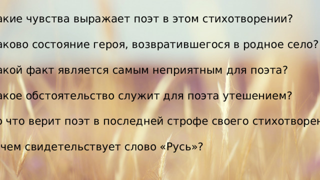 Какие чувства выражает поэт в этом стихотворении? Каково состояние героя, возвратившегося в родное село? Какой факт является самым неприятным для поэта? Какое обстоятельство служит для поэта утешением? Во что верит поэт в последней строфе своего стихотворения? О чем свидетельствует слово «Русь»? 