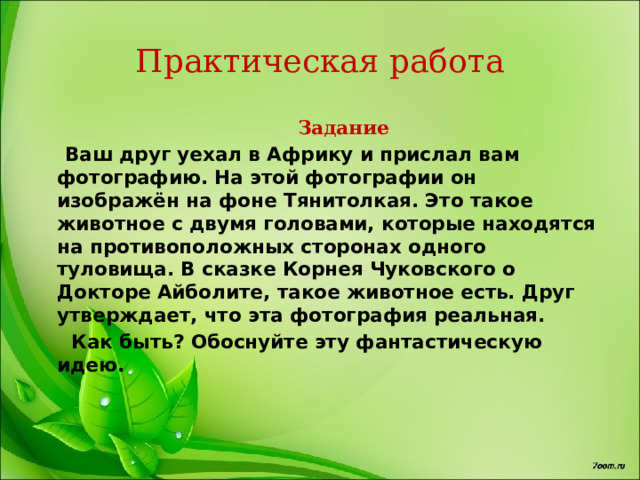 Практическая работа  Задание  Ваш друг уехал в Африку и прислал вам фотографию. На этой фотографии он изображён на фоне Тянитолкая. Это такое животное с двумя головами, которые находятся на противоположных сторонах одного туловища. В сказке Корнея Чуковского о Докторе Айболите, такое животное есть. Друг утверждает, что эта фотография реальная.  Как быть? Обоснуйте эту фантастическую идею. 