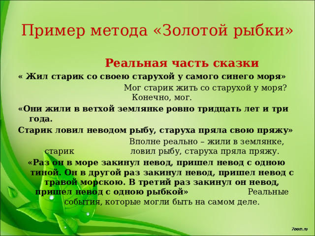 Пример метода «Золотой рыбки»  Реальная часть сказки « Жил старик со своею старухой у самого синего моря»  Мог старик жить со старухой у моря? Конечно, мог. «Они жили в ветхой землянке ровно тридцать лет и три года. Старик ловил неводом рыбу, старуха пряла свою пряжу»  Вполне реально – жили в землянке, старик ловил рыбу, старуха пряла пряжу. «Раз он в море закинул невод, пришел невод с одною тиной. Он в другой раз закинул невод, пришел невод с травой морскою. В третий раз закинул он невод, пришел невод с одною рыбкой» Реальные события, которые могли быть на самом деле. 