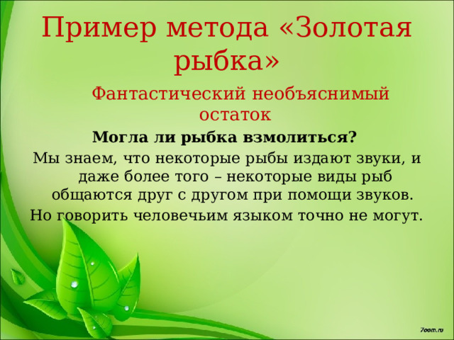 Пример метода «Золотая рыбка»  Фантастический необъяснимый остаток Могла ли рыбка взмолиться? Мы знаем, что некоторые рыбы издают звуки, и даже более того – некоторые виды рыб общаются друг с другом при помощи звуков. Но говорить человечьим языком точно не могут. 