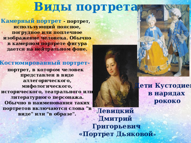 Виды портрета Камерный портрет - портрет, использующий поясное, погрудное или поплечное изображение человека. Обычно в камерном портрете фигура дается на нейтральном фоне.  Костюмированный портрет- портрет, в котором человек представлен в виде аллегорического, мифологического, исторического, театрального или литературного персонажа. Обычно в наименования таких портретов включаются слова 